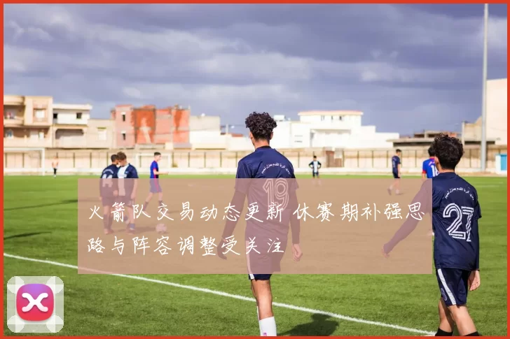 火箭队交易动态更新 休赛期补强思路与阵容调整受关注