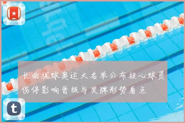 长曲棍球奥运大名单公布核心球员伤停影响晋级与奖牌形势看点