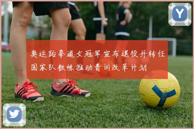 奥运跆拳道女冠军宣布退役并转任国家队教练推动青训改革计划