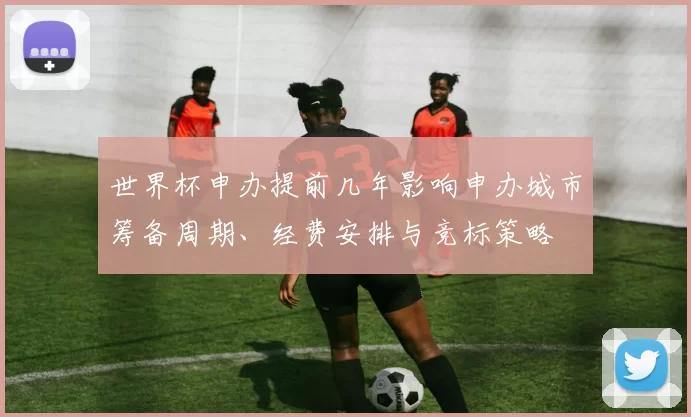 世界杯申办提前几年影响申办城市筹备周期、经费安排与竞标策略