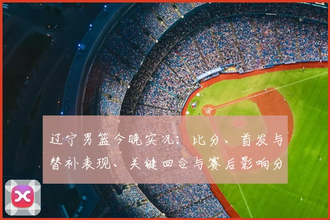 辽宁男篮今晚实况：比分、首发与替补表现、关键回合与赛后影响分析