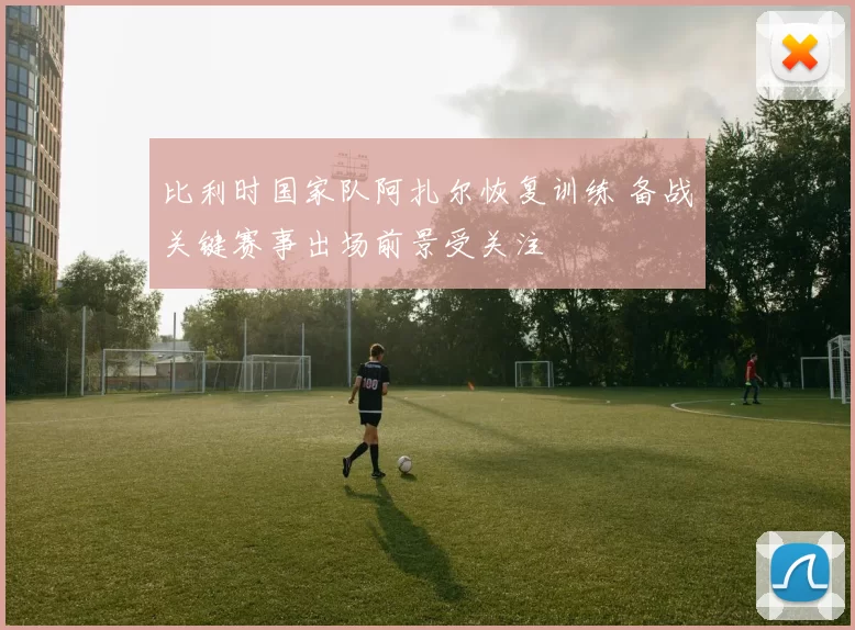 比利时国家队阿扎尔恢复训练 备战关键赛事出场前景受关注