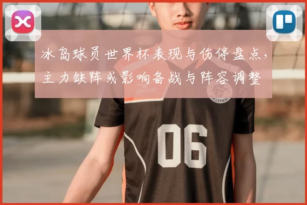 冰岛球员世界杯表现与伤停盘点，主力缺阵或影响备战与阵容调整