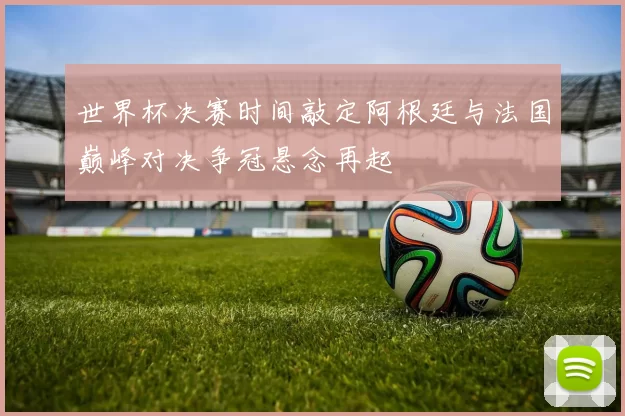 世界杯决赛时间敲定阿根廷与法国巅峰对决争冠悬念再起