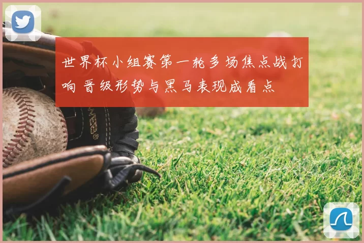 世界杯小组赛第一轮多场焦点战打响 晋级形势与黑马表现成看点