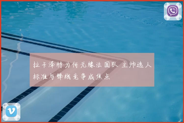 拉卡泽特为何无缘法国队 主帅选人标准与锋线竞争成焦点
