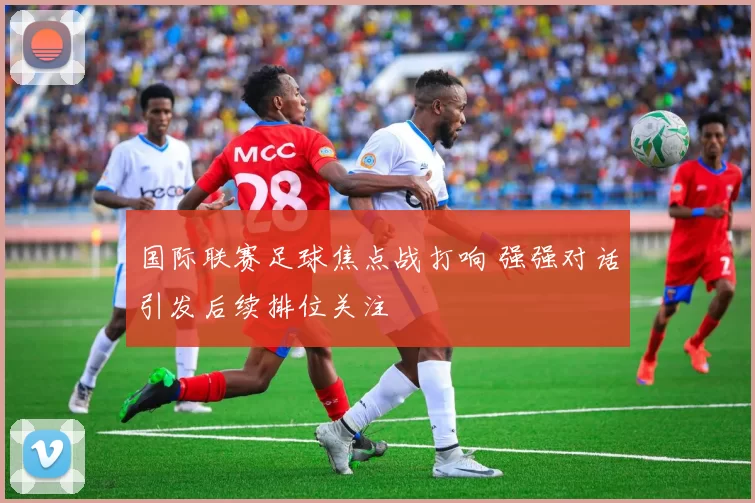 国际联赛足球焦点战打响 强强对话引发后续排位关注
