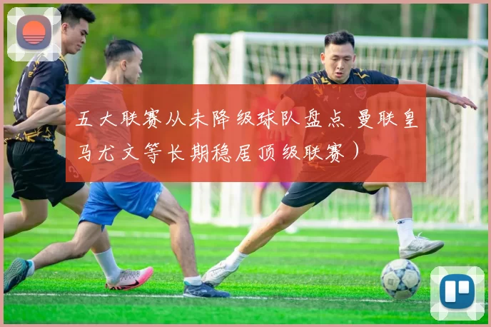 五大联赛从未降级球队盘点 曼联皇马尤文等长期稳居顶级联赛）