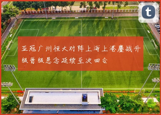 亚冠广州恒大对阵上海上港鏖战升级晋级悬念延续至次回合