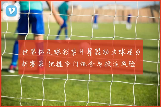 世界杯足球彩票计算器助力球迷分析赛果 把握冷门机会与投注风险