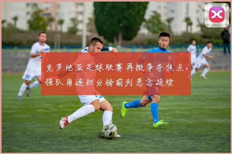 克罗地亚足球联赛再掀争夺焦点，强队角逐积分榜前列悬念延续
