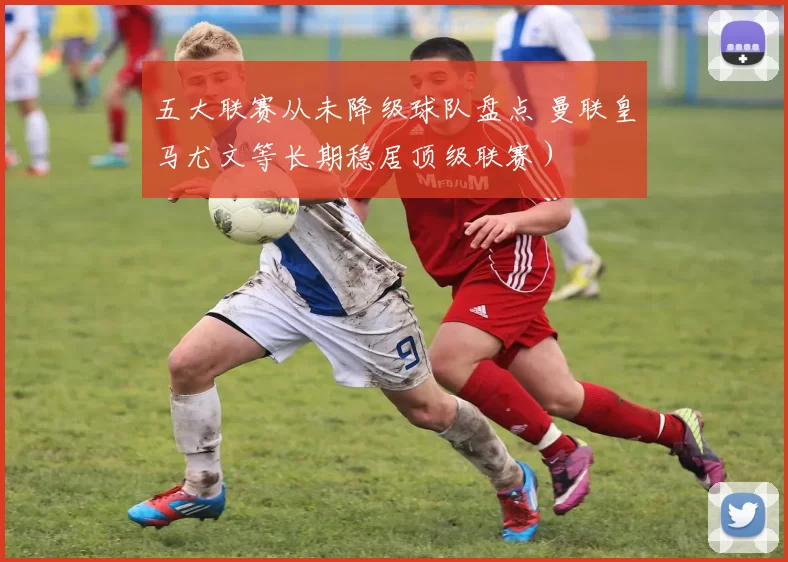 五大联赛从未降级球队盘点 曼联皇马尤文等长期稳居顶级联赛）