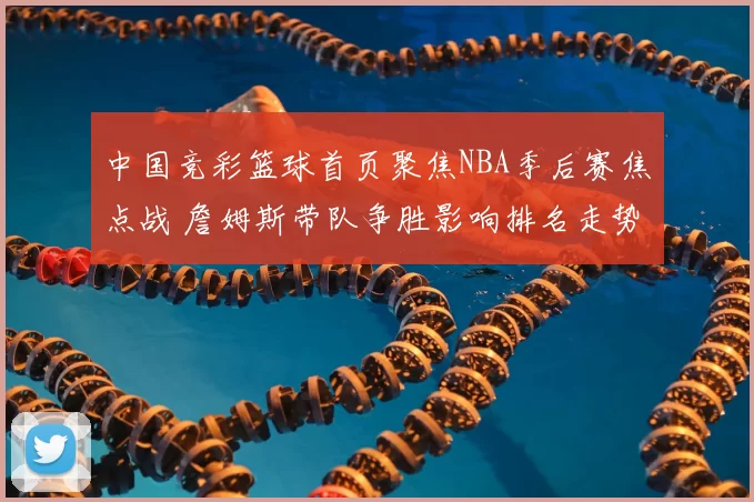 中国竞彩篮球首页聚焦NBA季后赛焦点战 詹姆斯带队争胜影响排名走势