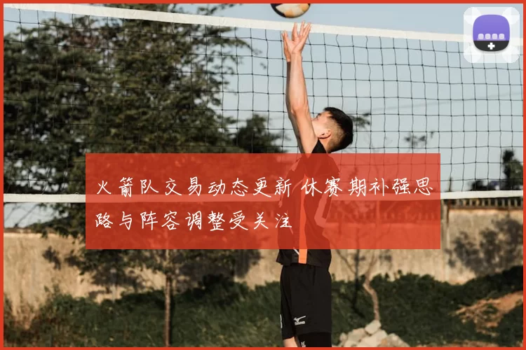 火箭队交易动态更新 休赛期补强思路与阵容调整受关注