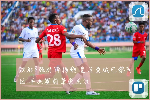 欧冠8强对阵揭晓 皇马曼城巴黎同区 半决赛前景受关注