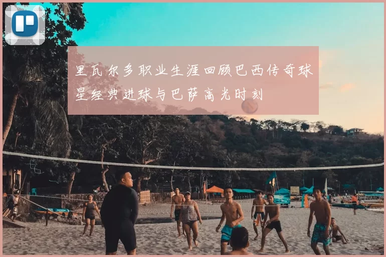 里瓦尔多职业生涯回顾巴西传奇球星经典进球与巴萨高光时刻