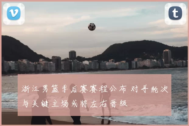 浙江男篮季后赛赛程公布 对手轮次与关键主场或将左右晋级