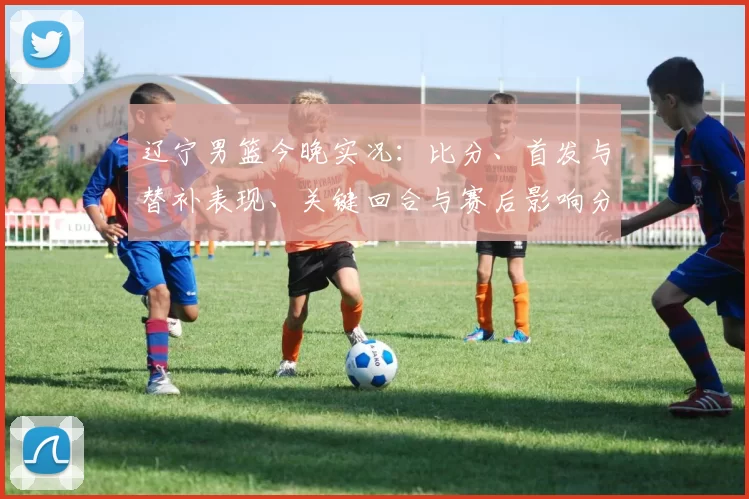 辽宁男篮今晚实况:比分、首发与替补表现、关键回合与赛后影响分析