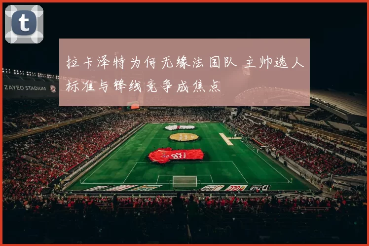 拉卡泽特为何无缘法国队 主帅选人标准与锋线竞争成焦点