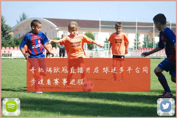手机端欧冠直播开启 球迷多平台同步追看赛事进程