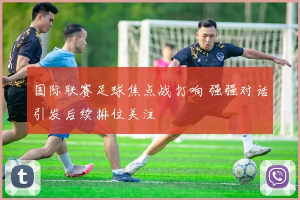 国际联赛足球焦点战打响 强强对话引发后续排位关注