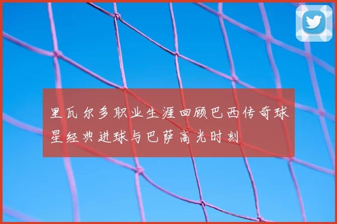 里瓦尔多职业生涯回顾巴西传奇球星经典进球与巴萨高光时刻