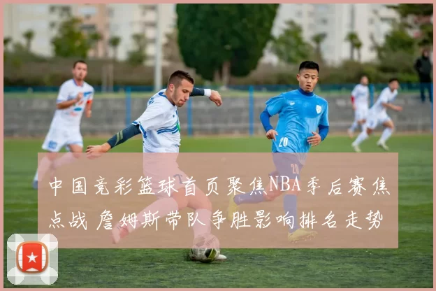 中国竞彩篮球首页聚焦NBA季后赛焦点战 詹姆斯带队争胜影响排名走势