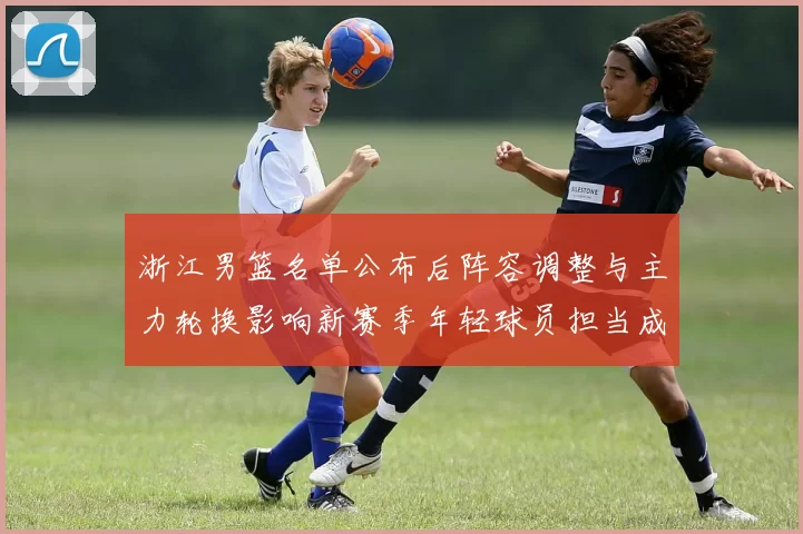浙江男篮名单公布后阵容调整与主力轮换影响新赛季年轻球员担当成看点