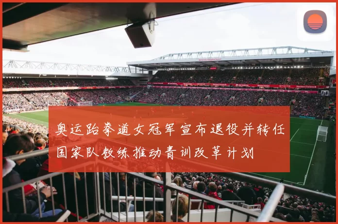 奥运跆拳道女冠军宣布退役并转任国家队教练推动青训改革计划