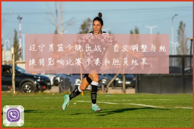 辽宁男篮今晚出战,首发调整与轮换将影响比赛节奏和胜负结果