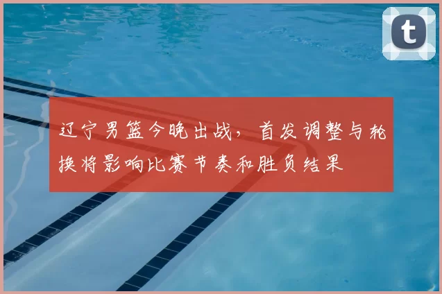 辽宁男篮今晚出战，首发调整与轮换将影响比赛节奏和胜负结果