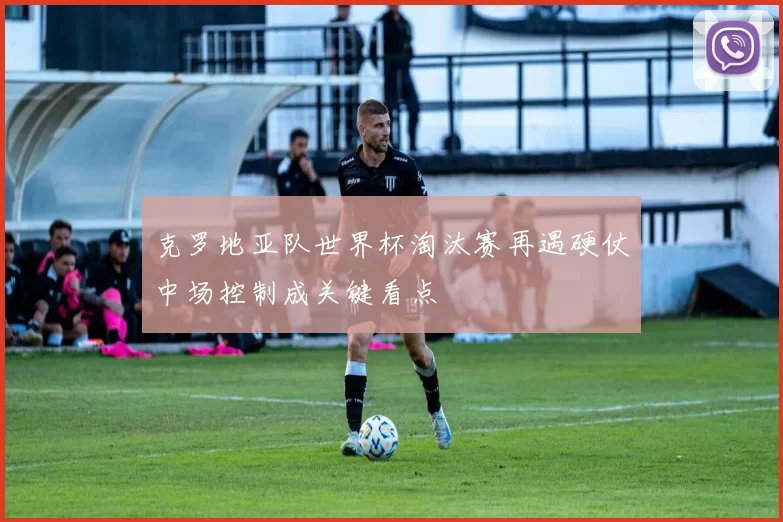 克罗地亚队世界杯淘汰赛再遇硬仗中场控制成关键看点