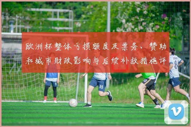 欧洲杯整体亏损额度及票务、赞助和城市财政影响与后续补救措施评估