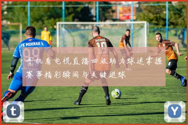 手机看电视直播回放助力球迷掌握赛事精彩瞬间与关键进球