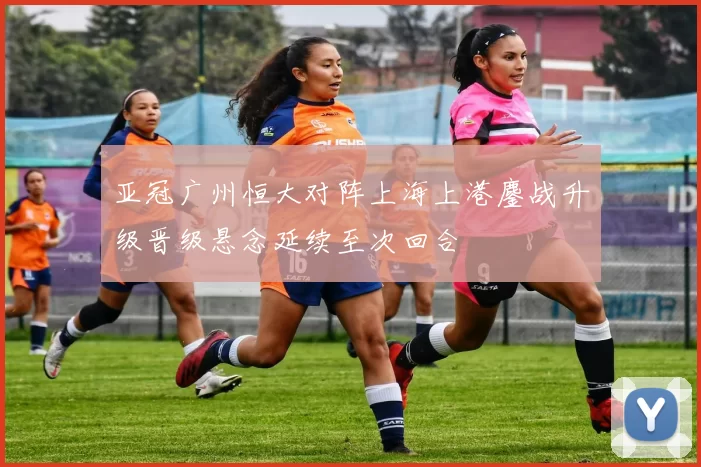 亚冠广州恒大对阵上海上港鏖战升级晋级悬念延续至次回合