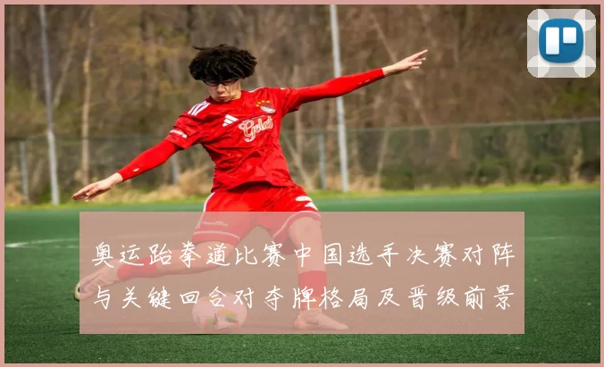 奥运跆拳道比赛中国选手决赛对阵与关键回合对夺牌格局及晋级前景的影响