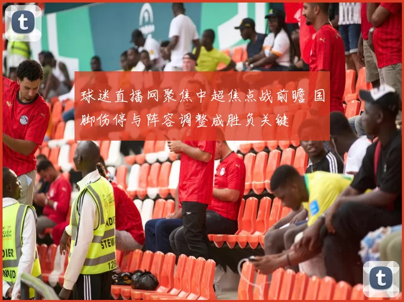 球迷直播网聚焦中超焦点战前瞻 国脚伤停与阵容调整成胜负关键