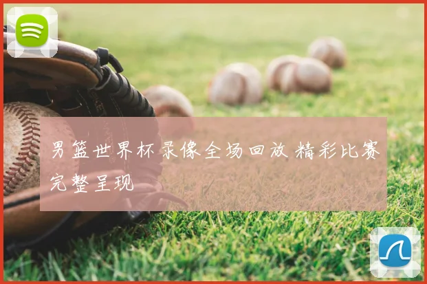 男篮世界杯录像全场回放 精彩比赛完整呈现