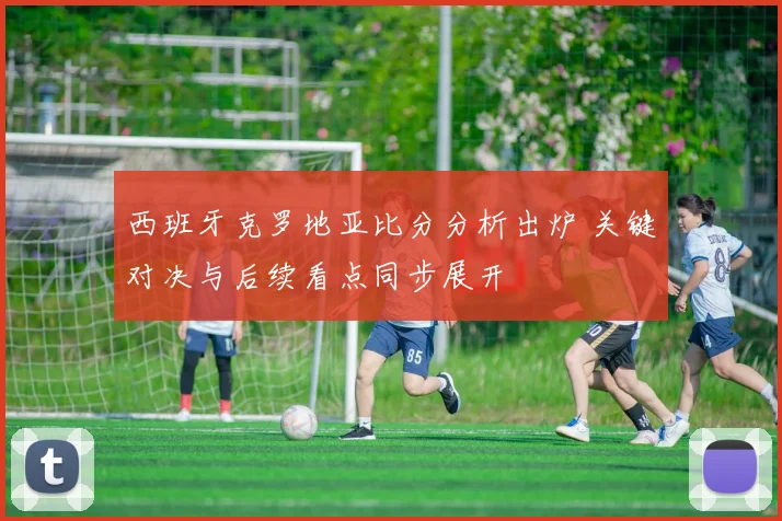 西班牙克罗地亚比分分析出炉 关键对决与后续看点同步展开