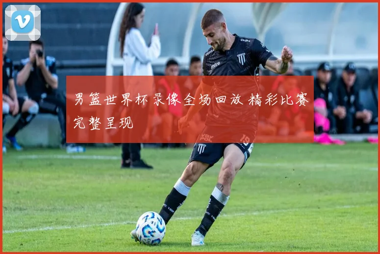 男篮世界杯录像全场回放 精彩比赛完整呈现