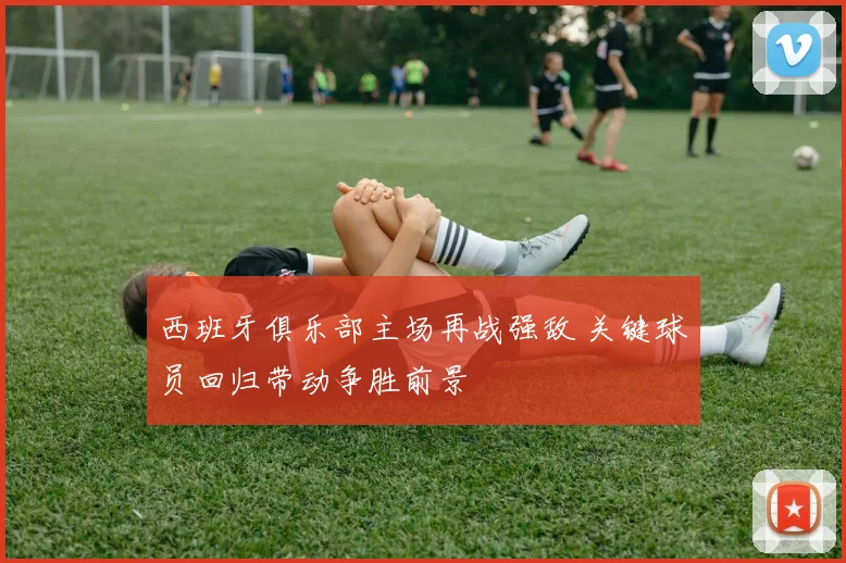 西班牙俱乐部主场再战强敌 关键球员回归带动争胜前景