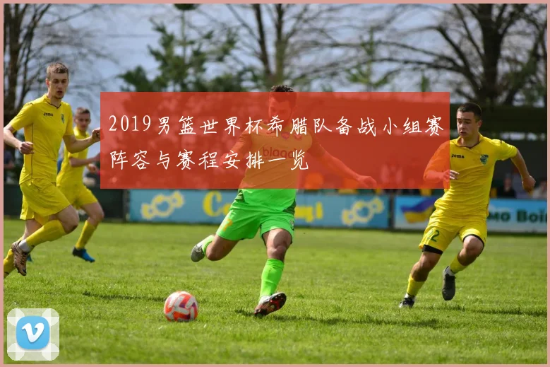 2019男篮世界杯希腊队备战小组赛阵容与赛程安排一览