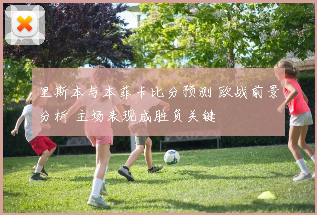 里斯本与本菲卡比分预测 欧战前景分析 主场表现成胜负关键