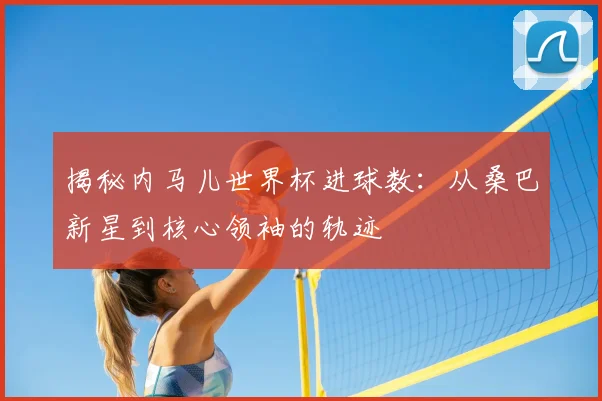 揭秘内马儿世界杯进球数:从桑巴新星到核心领袖的轨迹