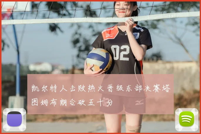 凯尔特人击败热火晋级东部决赛塔图姆布朗合砍五十分