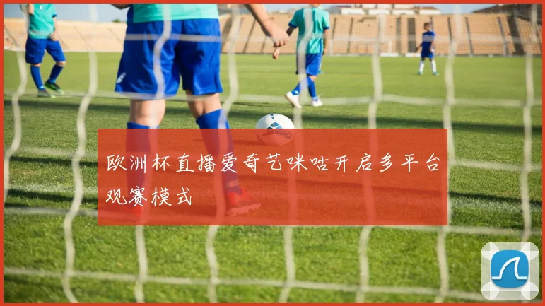 欧洲杯直播爱奇艺咪咕开启多平台观赛模式