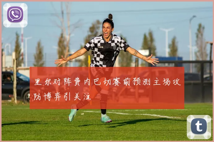 里尔对阵费内巴切赛前预测主场攻防博弈引关注