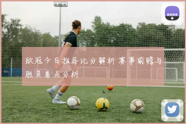 欧冠今日推荐比分解析 赛事前瞻与胜负看点分析