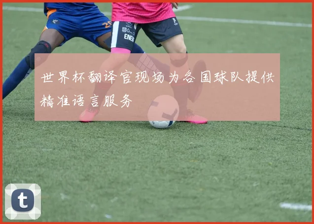 世界杯翻译官现场为各国球队提供精准语言服务