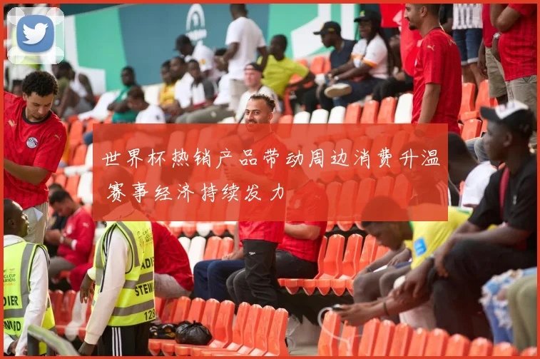 世界杯热销产品带动周边消费升温 赛事经济持续发力